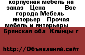 корпусная мебель на заказ › Цена ­ 100 - Все города Мебель, интерьер » Прочая мебель и интерьеры   . Брянская обл.,Клинцы г.